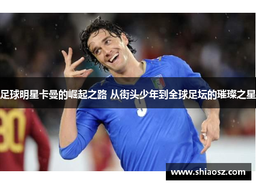 足球明星卡曼的崛起之路 从街头少年到全球足坛的璀璨之星