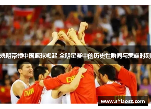 姚明带领中国篮球崛起 全明星赛中的历史性瞬间与荣耀时刻