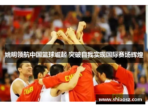 姚明领航中国篮球崛起 突破自我实现国际赛场辉煌