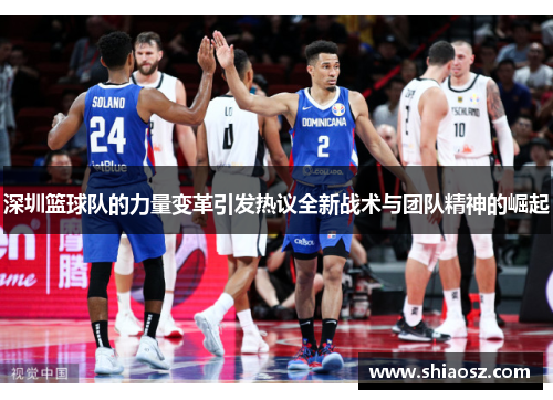 深圳篮球队的力量变革引发热议全新战术与团队精神的崛起