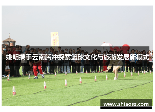 姚明携手云南腾冲探索篮球文化与旅游发展新模式