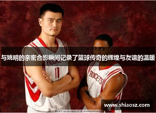 与姚明的亲密合影瞬间记录了篮球传奇的辉煌与友谊的温暖