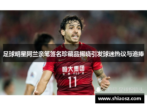 足球明星阿兰亲笔签名珍藏品揭晓引发球迷热议与追捧